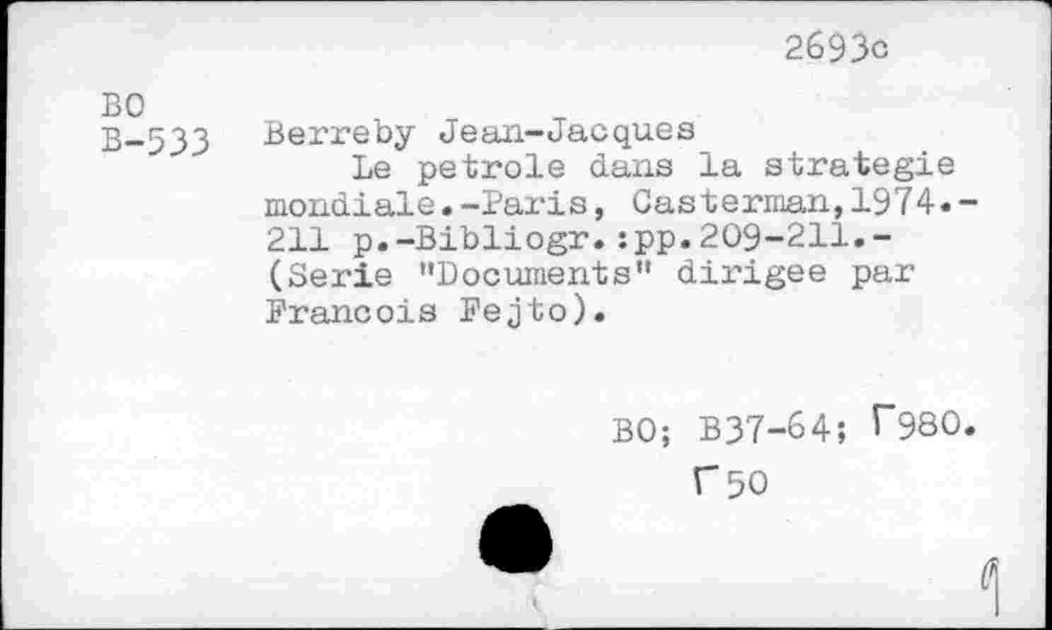 ﻿2693c
BO
B-533 Berreby Jean-Jacques
Le petrole dans la strategie mondiale.-Paris, Casterman,1974. 211 p.-Bibliogr.:pp.209-211.-(Serie "Documents" dirigée par François Fejto).
BO; B37-64; ^980
C 50